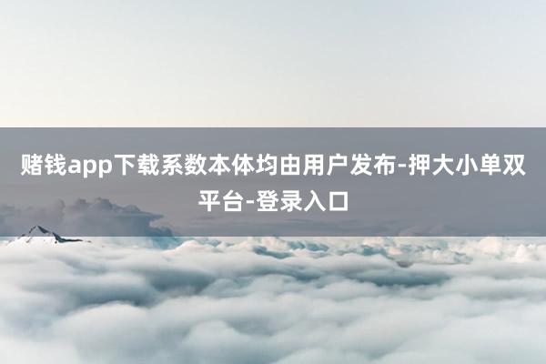 赌钱app下载系数本体均由用户发布-押大小单双平台-登录入口