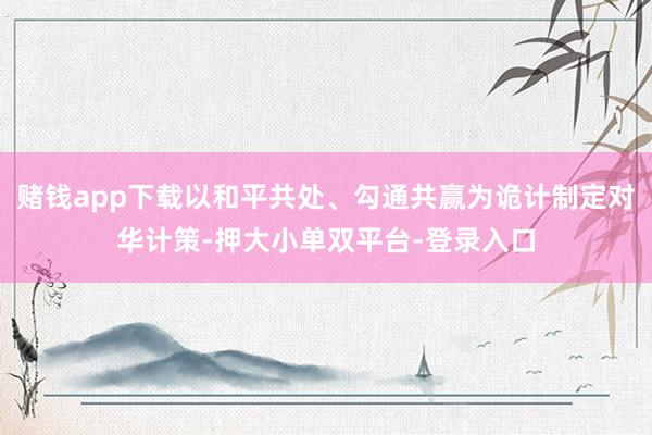 赌钱app下载以和平共处、勾通共赢为诡计制定对华计策-押大小单双平台-登录入口