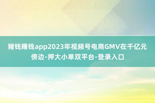 赌钱赚钱app2023年视频号电商GMV在千亿元傍边-押大小单双平台-登录入口