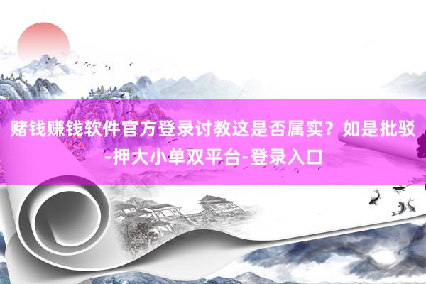 赌钱赚钱软件官方登录讨教这是否属实？如是批驳-押大小单双平台-登录入口