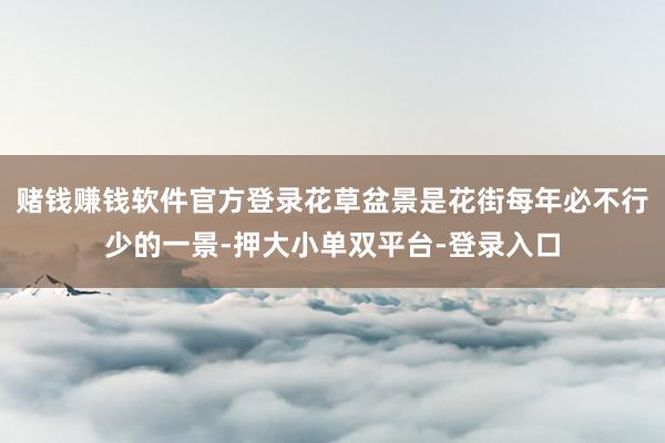 赌钱赚钱软件官方登录花草盆景是花街每年必不行少的一景-押大小单双平台-登录入口