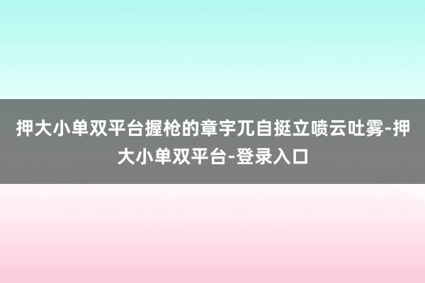 押大小单双平台握枪的章宇兀自挺立喷云吐雾-押大小单双平台-登录入口