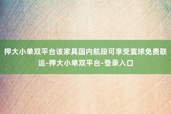 押大小单双平台该家具国内航段可享受寰球免费联运-押大小单双平台-登录入口
