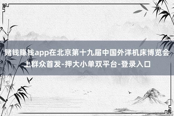 赌钱赚钱app在北京第十九届中国外洋机床博览会上群众首发-押大小单双平台-登录入口