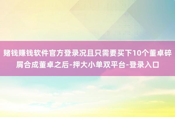 赌钱赚钱软件官方登录况且只需要买下10个董卓碎屑合成董卓之后-押大小单双平台-登录入口