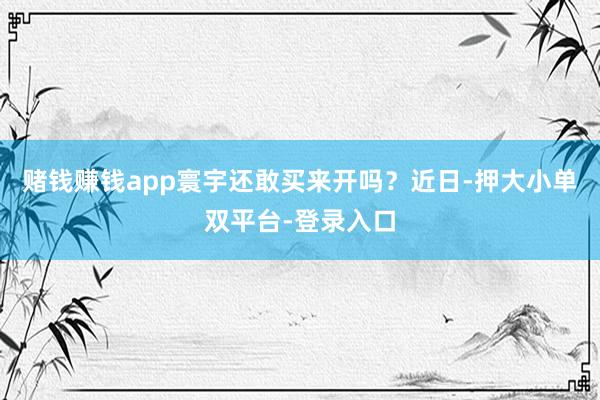 赌钱赚钱app寰宇还敢买来开吗？近日-押大小单双平台-登录入口