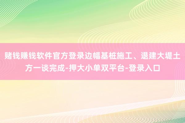 赌钱赚钱软件官方登录边幅基桩施工、退建大堤土方一谈完成-押大小单双平台-登录入口