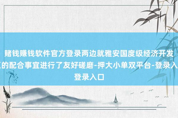 赌钱赚钱软件官方登录两边就雅安国度级经济开发区的配合事宜进行了友好磋磨-押大小单双平台-登录入口