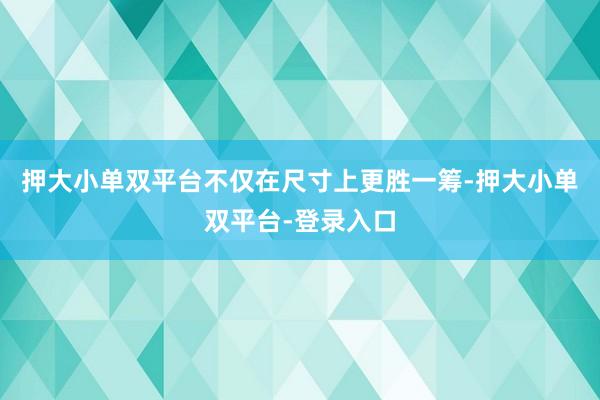 押大小单双平台不仅在尺寸上更胜一筹-押大小单双平台-登录入口