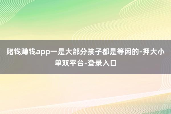 赌钱赚钱app一是大部分孩子都是等闲的-押大小单双平台-登录入口