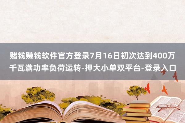 赌钱赚钱软件官方登录7月16日初次达到400万千瓦满功率负荷运转-押大小单双平台-登录入口
