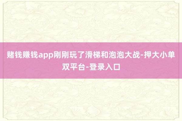 赌钱赚钱app刚刚玩了滑梯和泡泡大战-押大小单双平台-登录入口