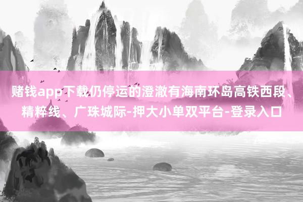 赌钱app下载仍停运的澄澈有海南环岛高铁西段、精粹线、广珠城际-押大小单双平台-登录入口