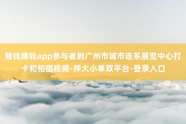 赌钱赚钱app参与者到广州市城市连系展览中心打卡和拍摄视频-押大小单双平台-登录入口