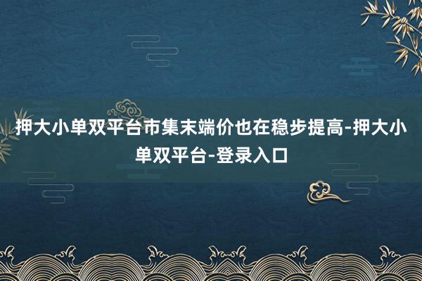 押大小单双平台市集末端价也在稳步提高-押大小单双平台-登录入口