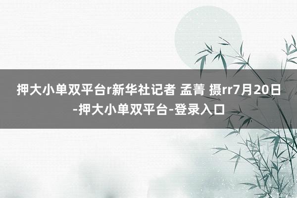 押大小单双平台r新华社记者 孟菁 摄rr7月20日-押大小单双平台-登录入口