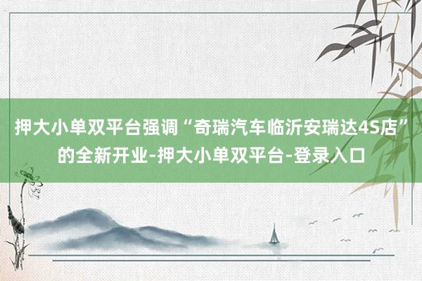押大小单双平台强调“奇瑞汽车临沂安瑞达4S店”的全新开业-押大小单双平台-登录入口