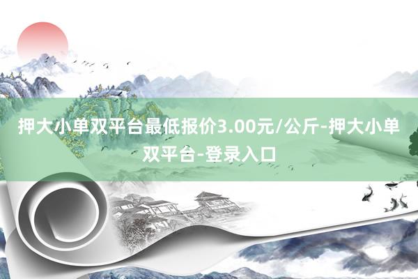 押大小单双平台最低报价3.00元/公斤-押大小单双平台-登录入口