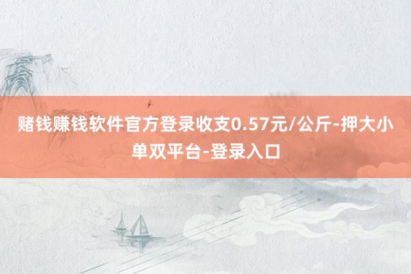 赌钱赚钱软件官方登录收支0.57元/公斤-押大小单双平台-登录入口