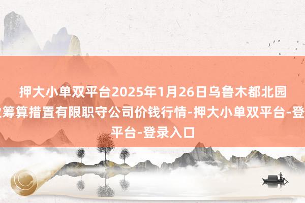押大小单双平台2025年1月26日乌鲁木都北园春果业筹算措置有限职守公司价钱行情-押大小单双平台-登录入口