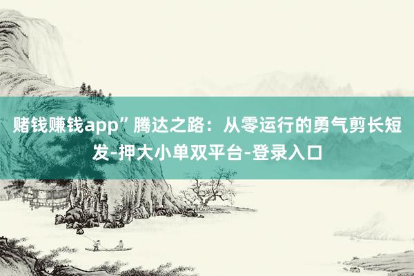 赌钱赚钱app”腾达之路：从零运行的勇气剪长短发-押大小单双平台-登录入口