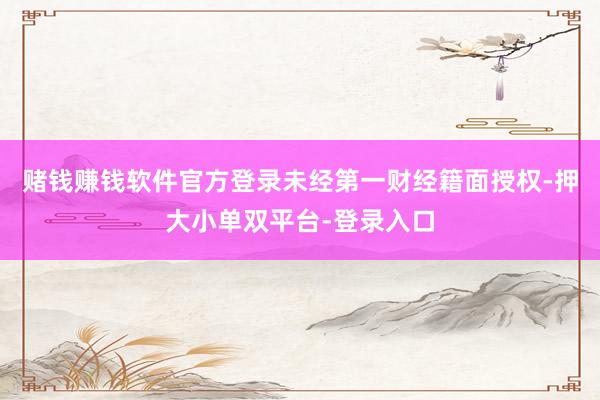 赌钱赚钱软件官方登录未经第一财经籍面授权-押大小单双平台-登录入口