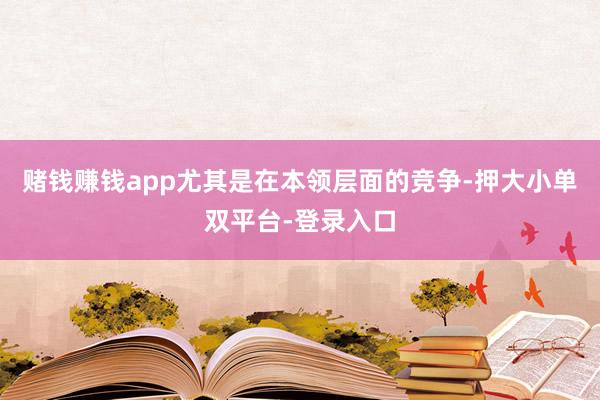 赌钱赚钱app尤其是在本领层面的竞争-押大小单双平台-登录入口