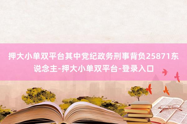 押大小单双平台其中党纪政务刑事背负25871东说念主-押大小单双平台-登录入口