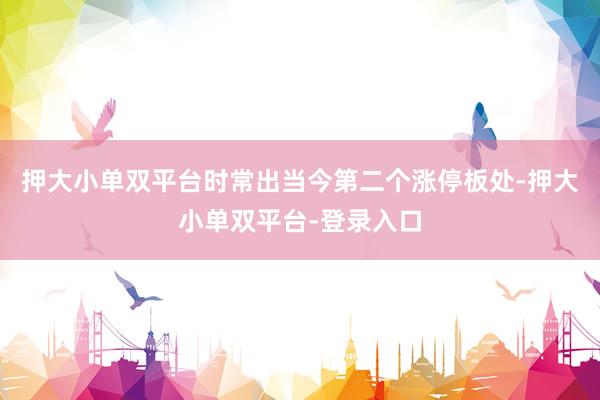 押大小单双平台时常出当今第二个涨停板处-押大小单双平台-登录入口