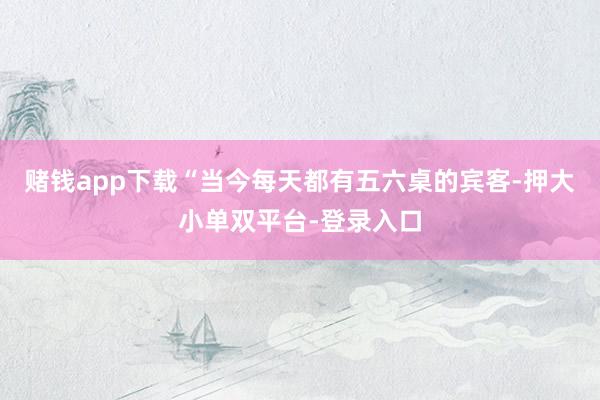 赌钱app下载“当今每天都有五六桌的宾客-押大小单双平台-登录入口