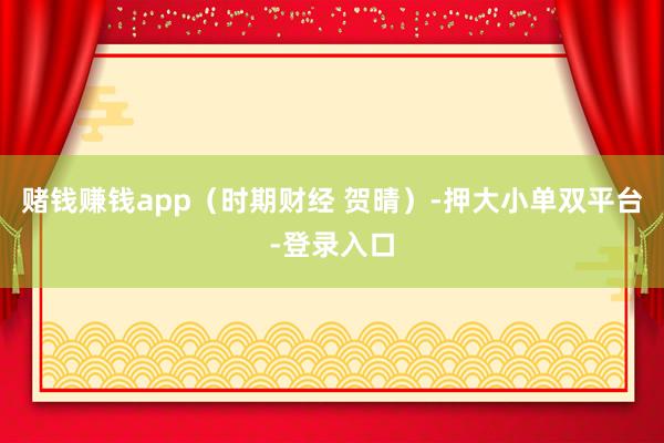 赌钱赚钱app（时期财经 贺晴）-押大小单双平台-登录入口