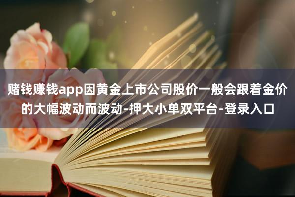 赌钱赚钱app因黄金上市公司股价一般会跟着金价的大幅波动而波动-押大小单双平台-登录入口