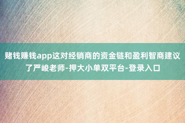 赌钱赚钱app这对经销商的资金链和盈利智商建议了严峻老师-押大小单双平台-登录入口