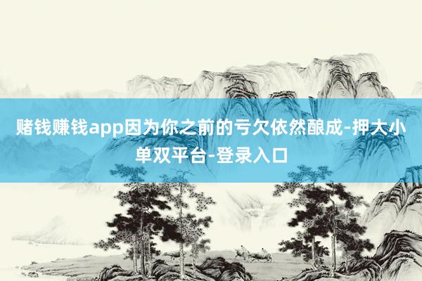 赌钱赚钱app因为你之前的亏欠依然酿成-押大小单双平台-登录入口
