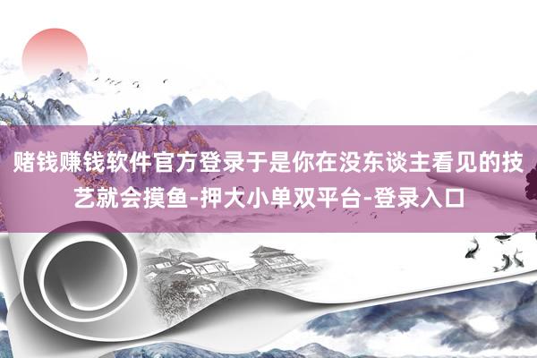 赌钱赚钱软件官方登录于是你在没东谈主看见的技艺就会摸鱼-押大小单双平台-登录入口