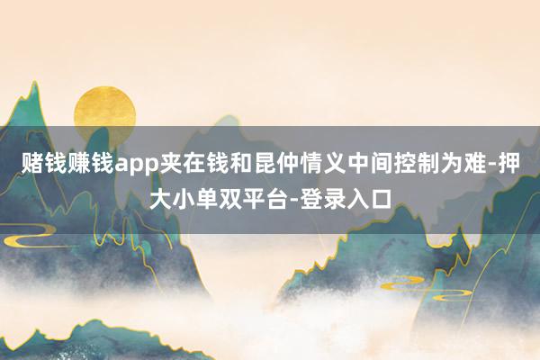 赌钱赚钱app夹在钱和昆仲情义中间控制为难-押大小单双平台-登录入口