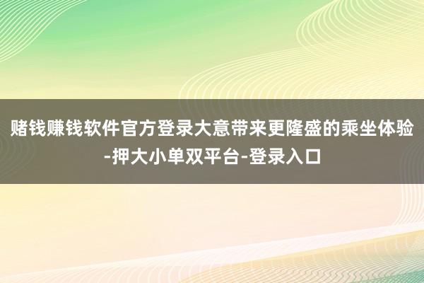 赌钱赚钱软件官方登录大意带来更隆盛的乘坐体验-押大小单双平台-登录入口