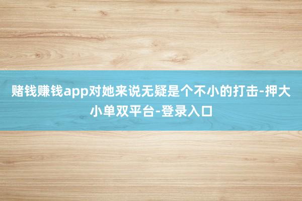 赌钱赚钱app对她来说无疑是个不小的打击-押大小单双平台-登录入口