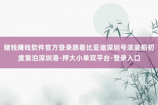 赌钱赚钱软件官方登录跟着比亚迪深圳号滚装船初度靠泊深圳港-押大小单双平台-登录入口