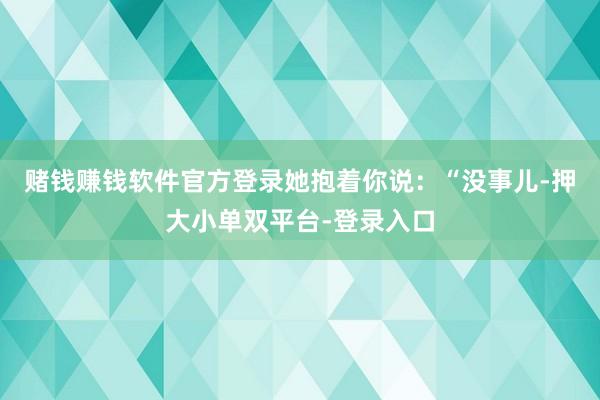 赌钱赚钱软件官方登录她抱着你说：“没事儿-押大小单双平台-登录入口