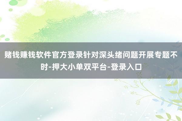 赌钱赚钱软件官方登录针对深头绪问题开展专题不时-押大小单双平台-登录入口
