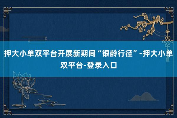 押大小单双平台开展新期间“银龄行径”-押大小单双平台-登录入口