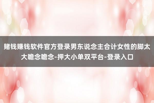 赌钱赚钱软件官方登录男东说念主合计女性的脚太大瞻念瞻念-押大小单双平台-登录入口