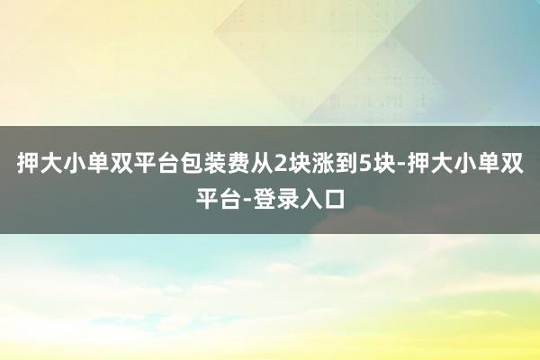 押大小单双平台包装费从2块涨到5块-押大小单双平台-登录入口