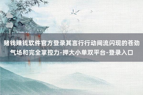 赌钱赚钱软件官方登录其言行行动间流闪现的苍劲气场和完全掌控力-押大小单双平台-登录入口
