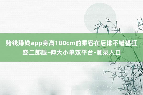 赌钱赚钱app身高180cm的乘客在后排不错猖狂跷二郎腿-押大小单双平台-登录入口