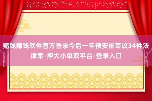 赌钱赚钱软件官方登录今后一年预安排审议34件法律案-押大小单双平台-登录入口