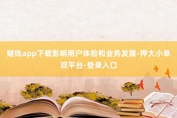 赌钱app下载影响用户体验和业务发展-押大小单双平台-登录入口