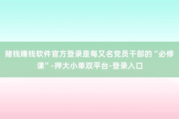 赌钱赚钱软件官方登录是每又名党员干部的“必修课”-押大小单双平台-登录入口
