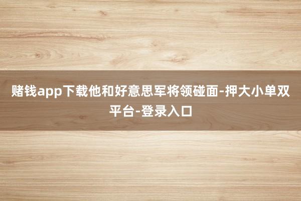 赌钱app下载他和好意思军将领碰面-押大小单双平台-登录入口